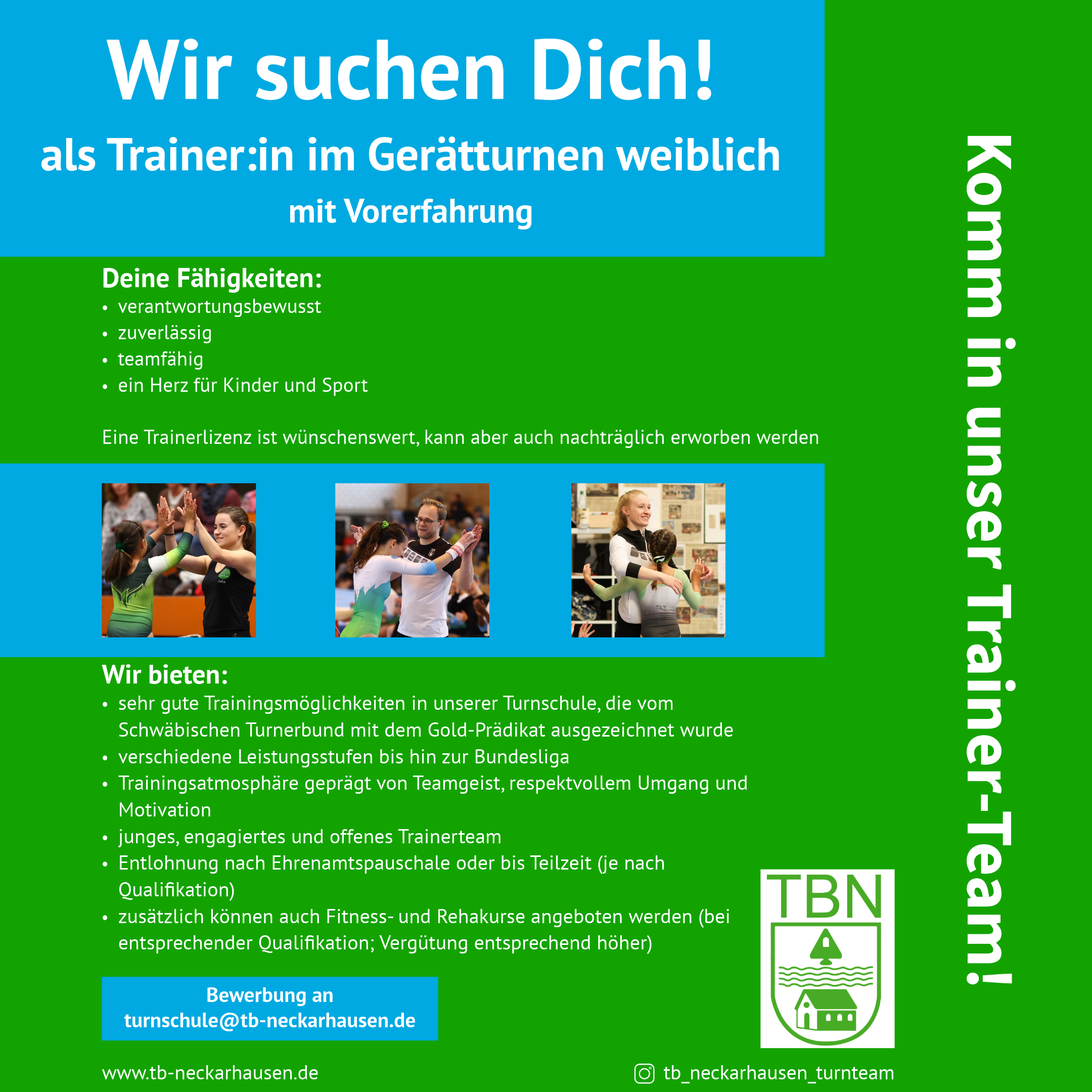 Trainerausschreibung Turnschule Plakat zur Trainerausschreibung: "Wir suchen Dich! als Trainer:in im Gerätturnen weiblich mit Vorerfahrung. Deine Fähigkeiten: verantwortungsbewusst, zuverlässig, teamfähig, ein Herz für Kinder und Sport. Eine Trainerlizenz ist wünschenswert, kann aber auch nachträglich erworben werden. Wir bieten: sehr gute Trainingsmöglichkeiten in unserer Turnschule, die vom Schwäbischen Turnerbund mit dem Gold-Prädikat ausgezeichnet wurde; verschiedene Leistungsstufen bis hin zur Bundesliga; Trainingsatmosphäre geprägt von Teamgeist, respektvollem Umgang und Motivation; junges, engagiertes und offenes Trainerteam; Entlohnung nach Ehrenamtspauschale oder bis Teilzeit (je nach Qualifikation). Zusätzlich können auch Fitness- und Rehakurse angeboten werden (bei entsprechender Qualifikation; Vergütung entsprechend höher). Bewerbung an turnschule@tb-neckarhausen.de